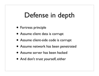 Defense in depth
• Fortress principle
• Assume client data is corrupt
• Assume client-side code is corrupt
• Assume network has been penetrated
• Assume server has been hacked
• And don’t trust yourself, either
 