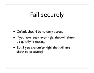 Fail securely

• Default should be to deny access
• If you have been over-rigid, that will show
  up quickly in testing.
• But if you are under-rigid, that will not
  show up in testing!
 