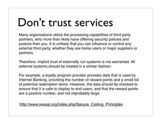 Don’t trust services
Many organizations utilize the processing capabilities of third party
partners, who more than likely have differing security policies and
posture than you. It is unlikely that you can inﬂuence or control any
external third party, whether they are home users or major suppliers or
partners.

Therefore, implicit trust of externally run systems is not warranted. All
external systems should be treated in a similar fashion.

For example, a loyalty program provider provides data that is used by
Internet Banking, providing the number of reward points and a small list
of potential redemption items. However, the data should be checked to
ensure that it is safe to display to end users, and that the reward points
are a positive number, and not improbably large.

http://www.owasp.org/index.php/Secure_Coding_Principles
 