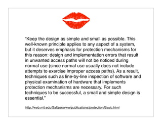 KISS
“Keep the design as simple and small as possible. This
well-known principle applies to any aspect of a system,
but it deserves emphasis for protection mechanisms for
this reason: design and implementation errors that result
in unwanted access paths will not be noticed during
normal use (since normal use usually does not include
attempts to exercise improper access paths). As a result,
techniques such as line-by-line inspection of software and
physical examination of hardware that implements
protection mechanisms are necessary. For such
techniques to be successful, a small and simple design is
essential.”
http://web.mit.edu/Saltzer/www/publications/protection/Basic.html
 