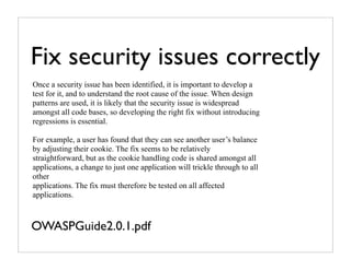Fix security issues correctly
Once a security issue has been identified, it is important to develop a
test for it, and to understand the root cause of the issue. When design
patterns are used, it is likely that the security issue is widespread
amongst all code bases, so developing the right fix without introducing
regressions is essential.

For example, a user has found that they can see another user’s balance
by adjusting their cookie. The fix seems to be relatively
straightforward, but as the cookie handling code is shared amongst all
applications, a change to just one application will trickle through to all
other
applications. The fix must therefore be tested on all affected
applications.



OWASPGuide2.0.1.pdf
 