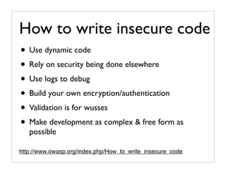How to write insecure code
• Use dynamic code
• Rely on security being done elsewhere
• Use logs to debug
• Build your own encryption/authentication
• Validation is for wusses
• Make development as complex & free form as
   possible

http://www.owasp.org/index.php/How_to_write_insecure_code
 