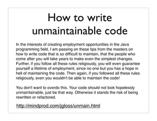 How to write
         unmaintainable code
In the interests of creating employment opportunities in the Java
programming ﬁeld, I am passing on these tips from the masters on
how to write code that is so difﬁcult to maintain, that the people who
come after you will take years to make even the simplest changes.
Further, if you follow all these rules religiously, you will even guarantee
yourself a lifetime of employment, since no one but you has a hope in
hell of maintaining the code. Then again, if you followed all these rules
religiously, even you wouldn't be able to maintain the code!

You don't want to overdo this. Your code should not look hopelessly
unmaintainable, just be that way. Otherwise it stands the risk of being
rewritten or refactored.

http://mindprod.com/jgloss/unmain.html
 