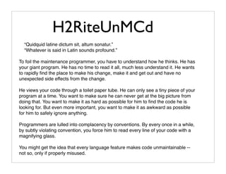 H2RiteUnMCd
  “Quidquid latine dictum sit, altum sonatur.”
  “Whatever is said in Latin sounds profound.”

To foil the maintenance programmer, you have to understand how he thinks. He has
your giant program. He has no time to read it all, much less understand it. He wants
to rapidly ﬁnd the place to make his change, make it and get out and have no
unexpected side effects from the change.

He views your code through a toilet paper tube. He can only see a tiny piece of your
program at a time. You want to make sure he can never get at the big picture from
doing that. You want to make it as hard as possible for him to ﬁnd the code he is
looking for. But even more important, you want to make it as awkward as possible
for him to safely ignore anything.

Programmers are lulled into complacency by conventions. By every once in a while,
by subtly violating convention, you force him to read every line of your code with a
magnifying glass.

You might get the idea that every language feature makes code unmaintainable --
not so, only if properly misused.
 