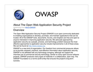 OWASP
About The Open Web Application Security Project
(Redirected from About OWASP)
Overview
The Open Web Application Security Project (OWASP) is an open community dedicated
to enabling organizations to develop, purchase, and maintain applications that can be
trusted. All of the OWASP tools, documents, forums, and chapters are free and open to
anyone interested in improving application security. We advocate approaching
application security as a people, process, and technology problem because the most
effective approaches to application security include improvements in all of these areas.
We can be found at http://www.owasp.org.
OWASP is a new kind of organization. Our freedom from commercial pressures allows
us to provide unbiased, practical, cost-effective information about application security.
OWASP is not afﬁliated with any technology company, although we support the
informed use of commercial security technology. Similar to many open-source software
projects, OWASP produces many types of materials in a collaborative, open way. The
OWASP Foundation is a not-for-proﬁt entity that ensures the project's long-term
success.
 