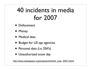 40 incidents in media
         for 2007
 • Defacement
 • Money
 • Medical data
 • Budget for US spy agencies
 • Personal data (i.e. SS#’s)
 • Unauthorized snow day
http://www.webappsec.org/projects/whid/list_year_2007.shtml
 