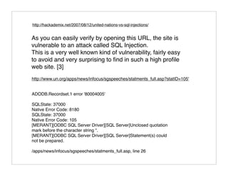 http://hackademix.net/2007/08/12/united-nations-vs-sql-injections/


As you can easily verify by opening this URL, the site is
vulnerable to an attack called SQL Injection.
This is a very well known kind of vulnerability, fairly easy
to avoid and very surprising to ﬁnd in such a high proﬁle
web site. [3]
http://www.un.org/apps/news/infocus/sgspeeches/statments_full.asp?statID=105'


ADODB.Recordset.1 error '80004005'

SQLState: 37000
Native Error Code: 8180
SQLState: 37000
Native Error Code: 105
[MERANT][ODBC SQL Server Driver][SQL Server]Unclosed quotation
mark before the character string ''.
[MERANT][ODBC SQL Server Driver][SQL Server]Statement(s) could
not be prepared.

/apps/news/infocus/sgspeeches/statments_full.asp, line 26
 