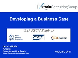 Developing a Business Case

                           SAP FSCM Seminar



Jessica Butler
Principal
Attain Consulting Group                       February 2011
jbutler@attainconsultinggroup.com
 