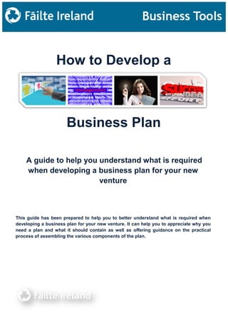 How to Develop a
A guide to help you understand what is required
when developing a business plan for your new
venture
Business Plan
This guide has been prepared to help you to better understand what is required when
developing a business plan for your new venture. It can help you to appreciate why you
need a plan and what it should contain as well as offering guidance on the practical
process of assembling the various components of the plan.
 
