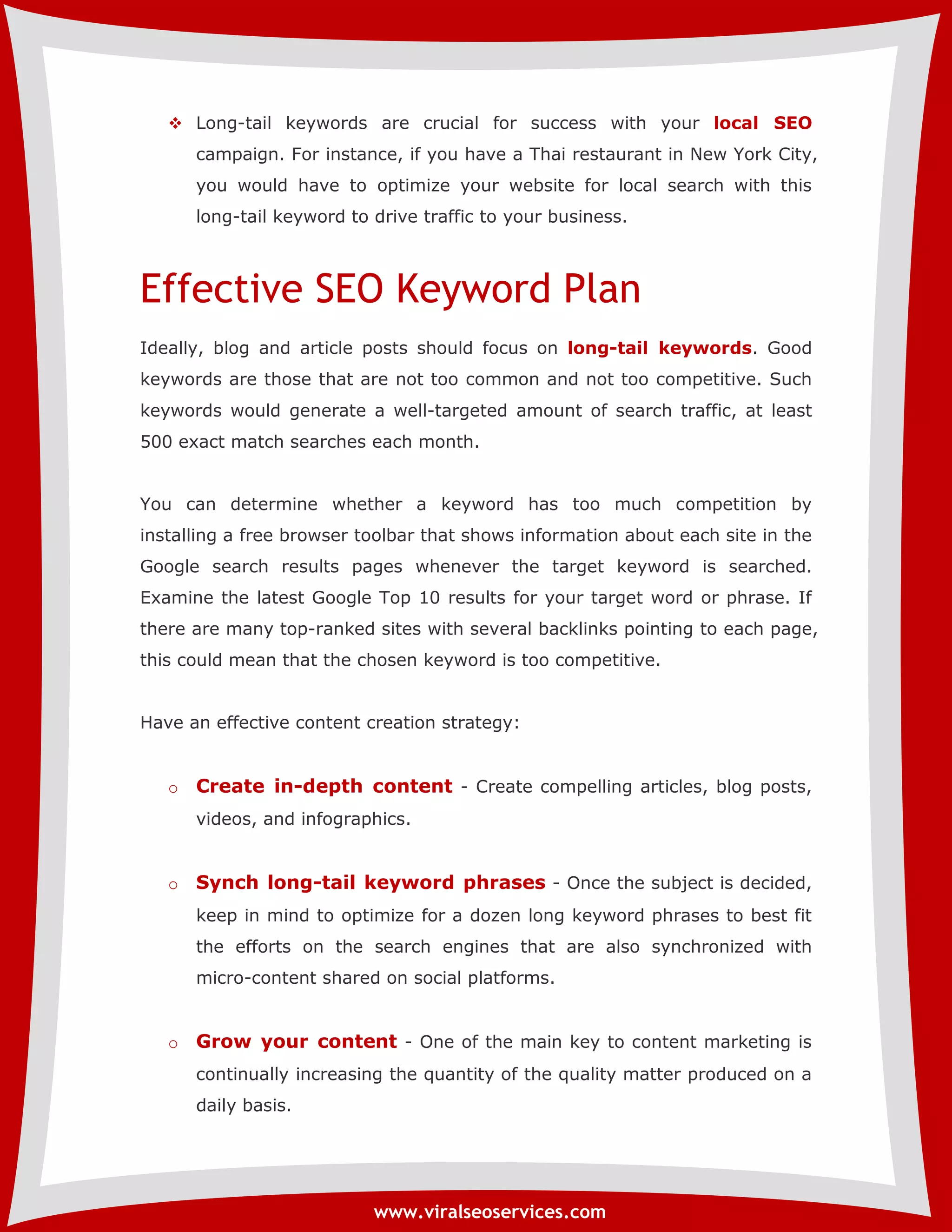  Long-tail keywords are crucial for success with your local SEO 
campaign. For instance, if you have a Thai restaurant in New York City, 
you would have to optimize your website for local search with this 
long-tail keyword to drive traffic to your business. 
Effective SEO Keyword Plan 
Ideally, blog and article posts should focus on long-tail keywords. Good 
keywords are those that are not too common and not too competitive. Such 
keywords would generate a well-targeted amount of search traffic, at least 
500 exact match searches each month. 
You can determine whether a keyword has too much competition by 
installing a free browser toolbar that shows information about each site in the 
Google search results pages whenever the target keyword is searched. 
Examine the latest Google Top 10 results for your target word or phrase. If 
there are many top-ranked sites with several backlinks pointing to each page, 
this could mean that the chosen keyword is too competitive. 
Have an effective content creation strategy: 
o Create in-depth content - Create compelling articles, blog posts, 
videos, and infographics. 
o Synch long-tail keyword phrases - Once the subject is decided, 
keep in mind to optimize for a dozen long keyword phrases to best fit 
the efforts on the search engines that are also synchronized with 
micro-content shared on social platforms. 
o Grow your content - One of the main key to content marketing is 
continually increasing the quantity of the quality matter produced on a 
daily basis. 
www.viralseoservices.com 
 