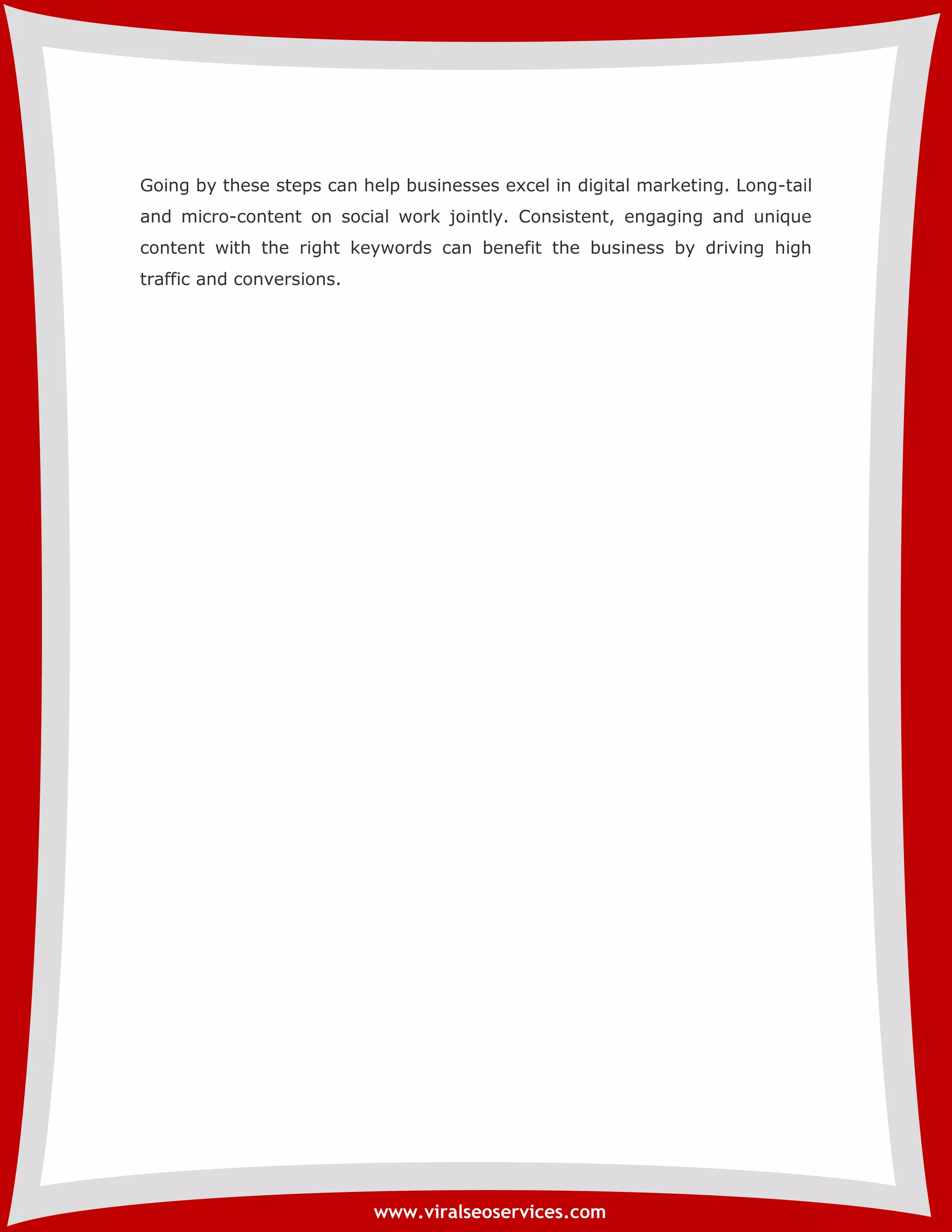 Going by these steps can help businesses excel in digital marketing. Long-tail 
and micro-content on social work jointly. Consistent, engaging and unique 
content with the right keywords can benefit the business by driving high 
traffic and conversions. 
www.viralseoservices.com 
