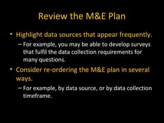 • Highlight data sources that appear frequently.
– For example, you may be able to develop surveys
that fulfil the data collection requirements for
many questions.
• Consider re-ordering the M&E plan in several
ways.
– For example, by data source, or by data collection
timeframe.
Review the M&E Plan
 