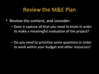 • Review the content, and consider:
– Does it capture all that you need to know in order
to make a meaningful evaluation of the project?
– Do you need to prioritise some questions in order
to work within your budget and other resources?
Review the M&E Plan
 