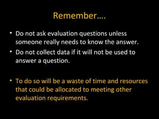 Remember….
• Do not ask evaluation questions unless
someone really needs to know the answer.
• Do not collect data if it will not be used to
answer a question.
• To do so will be a waste of time and resources
that could be allocated to meeting other
evaluation requirements.
 