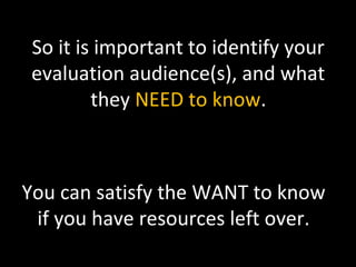 So it is important to identify your
evaluation audience(s), and what
they NEED to know.
You can satisfy the WANT to know
if you have resources left over.
 