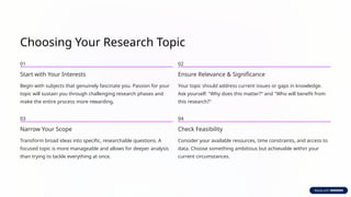 Choosing Your Research Topic
01
Start with Your Interests
Begin with subjects that genuinely fascinate you. Passion for your
topic will sustain you through challenging research phases and
make the entire process more rewarding.
02
Ensure Relevance & Significance
Your topic should address current issues or gaps in knowledge.
Ask yourself: "Why does this matter?" and "Who will benefit from
this research?"
03
Narrow Your Scope
Transform broad ideas into specific, researchable questions. A
focused topic is more manageable and allows for deeper analysis
than trying to tackle everything at once.
04
Check Feasibility
Consider your available resources, time constraints, and access to
data. Choose something ambitious but achievable within your
current circumstances.
 