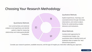 Choosing Your Research Methodology
Quantitative Methods
Use numerical data and statistical
analysis to test hypotheses and identify
patterns. Ideal for measuring
relationships and making generalizable
conclusions.
Qualitative Methods
Explore experiences, meanings, and
social phenomena through interviews,
observations, and content analysis.
Perfect for understanding complex
behaviors and motivations.
Mixed Methods
Combine both approaches for
comprehensive insights. Use
quantitative data to identify trends and
qualitative data to explain the "why"
behind those patterns.
Consider your research questions, available resources, and the type of insights you need when selecting your approach.
 