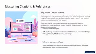Mastering Citations & References
Why Proper Citation Matters
Citations are more than just academic formality—they're the foundation of scholarly
integrity. They give credit to original authors, allow readers to verify your sources,
and demonstrate the depth of your research.
Plagiarism, whether intentional or accidental, can have serious academic
consequences. Proper attribution protects you while showing respect for other
researchers' contributions.
Common Citation Styles
APA: Psychology, education, social sciencesMLA: Literature, humanitiesChicago:
History, philosophyIEEE: Engineering, technology
Reference Management Tools
Zotero, Mendeley, and EndNote can automatically format citations and create
bibliographies, saving you countless hours.
 