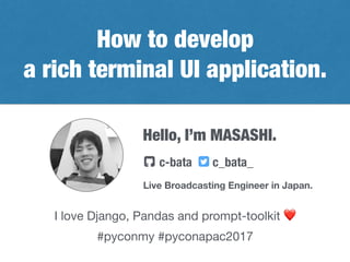 Hello, I’m MASASHI.
Live Broadcasting Engineer in Japan.
c-bata c_bata_! "
I love Django, Pandas and prompt-toolkit ❤
How to develop
a rich terminal UI application.
#pyconmy #pyconapac2017
 