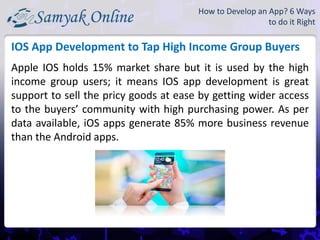 Apple IOS holds 15% market share but it is used by the high
income group users; it means IOS app development is great
support to sell the pricy goods at ease by getting wider access
to the buyers’ community with high purchasing power. As per
data available, iOS apps generate 85% more business revenue
than the Android apps.
IOS App Development to Tap High Income Group Buyers
How to Develop an App? 6 Ways
to do it Right
 