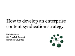 How to develop an enterprise content syndication strategy Ruth Kaufman CM Pros Fall Summit November 26, 2007 