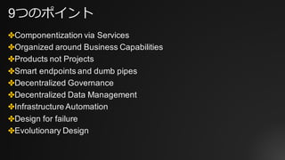9つのポイント
✤Componentization via Services
✤Organized around Business Capabilities
✤Products not Projects
✤Smart endpoints and dumb pipes
✤Decentralized Governance
✤Decentralized Data Management
✤Infrastructure Automation
✤Design for failure
✤Evolutionary Design
 