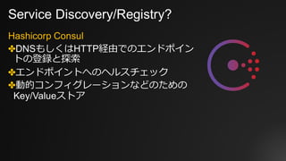 Service Discovery/Registry?
Hashicorp Consul
✤DNSもしくはHTTP経由でのエンドポイン
トの登録と探索
✤エンドポイントへのヘルスチェック
✤動的コンフィグレーションなどのための
Key/Valueストア
 