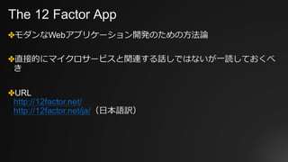 The 12 Factor App
✤モダンなWebアプリケーション開発のための⽅法論
✤直接的にマイクロサービスと関連する話しではないが⼀読しておくべ
き
✤URL
http://12factor.net/
http://12factor.net/ja/（⽇本語訳）
 