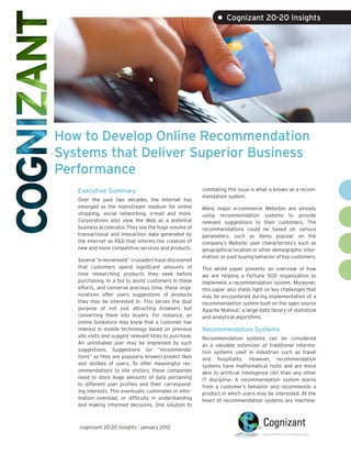 • Cognizant 20-20 Insights




How to Develop Online Recommendation
Systems that Deliver Superior Business
Performance
   Executive Summary                                      combating this issue is what is known as a recom-
                                                          mendation system.
   Over the past two decades, the Internet has
   emerged as the mainstream medium for online            Many major e-commerce Websites are already
   shopping, social networking, e-mail and more.          using recommendation systems to provide
   Corporations also view the Web as a potential          relevant suggestions to their customers. The
   business accelerator. They see the huge volume of      recommendations could be based on various
   transactional and interaction data generated by        parameters, such as items popular on the
   the Internet as R&D that informs the creation of       company’s Website; user characteristics such as
   new and more competitive services and products.        geographical location or other demographic infor-
                                                          mation; or past buying behavior of top customers.
   Several “e-movement” crusaders have discovered
   that customers spend significant amounts of            This white paper presents an overview of how
   time researching products they seek before             we are helping a Fortune 500 organization to
   purchasing. In a bid to assist customers in these      implement a recommendation system. Moreover,
   efforts, and conserve precious time, these orga-       this paper also sheds light on key challenges that
   nizations offer users suggestions of products          may be encountered during implementation of a
   they may be interested in. This serves the dual        recommendation system built on the open source
   purpose of not just attracting browsers but            Apache Mahout,1 a large-data library of statistical
   converting them into buyers. For instance, an          and analytical algorithms.
   online bookstore may know that a customer has
   interest in mobile technology based on previous        Recommendation Systems
   site visits and suggest relevant titles to purchase.   Recommendation systems can be considered
   An uninitiated user may be impressed by such           as a valuable extension of traditional informa-
   suggestions. Suggestions (or “recommenda-              tion systems used in industries such as travel
   tions” as they are popularly known) predict likes      and hospitality. However, recommendation
   and dislikes of users. To offer meaningful rec-        systems have mathematical roots and are more
   ommendations to site visitors, these companies         akin to artificial intelligence (AI) than any other
   need to store huge amounts of data pertaining          IT discipline. A recommendation system learns
   to different user profiles and their correspond-       from a customer’s behavior and recommends a
   ing interests. This eventually culminates in infor-    product in which users may be interested. At the
   mation overload, or difficulty in understanding        heart of recommendation systems are machine-
   and making informed decisions. One solution to



   cognizant 20-20 insights | january 2012
 