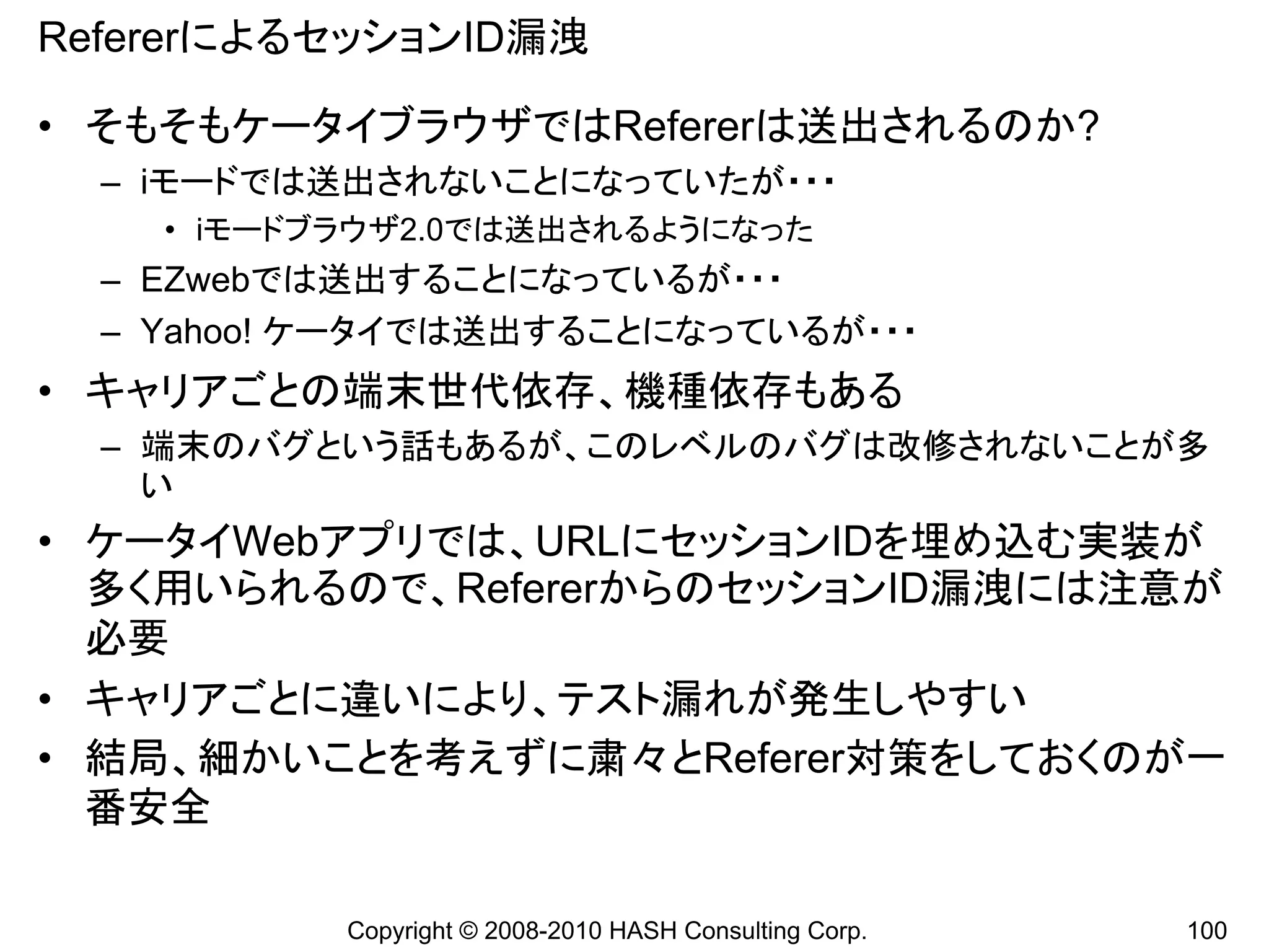 RefererによるセッションID漏洩

• そもそもケータイブラウザではRefererは送出されるのか?
  – iモードでは送出されないことになっていたが・・・
    • iモードブラウザ2.0では送出されるようになった
  – EZwebでは送出することになっているが・・・
  – Yahoo! ケータイでは送出することになっているが・・・
• キャリアごとの端末世代依存、機種依存もある
  – 端末のバグという話もあるが、このレベルのバグは改修されないことが多
    い
• ケータイWebアプリでは、URLにセッションIDを埋め込む実装が
  多く用いられるので、RefererからのセッションID漏洩には注意が
  必要
• キャリアごとに違いにより、テスト漏れが発生しやすい
• 結局、細かいことを考えずに粛々とReferer対策をしておくのが一
  番安全

           Copyright © 2008-2010 HASH Consulting Corp.   100
 