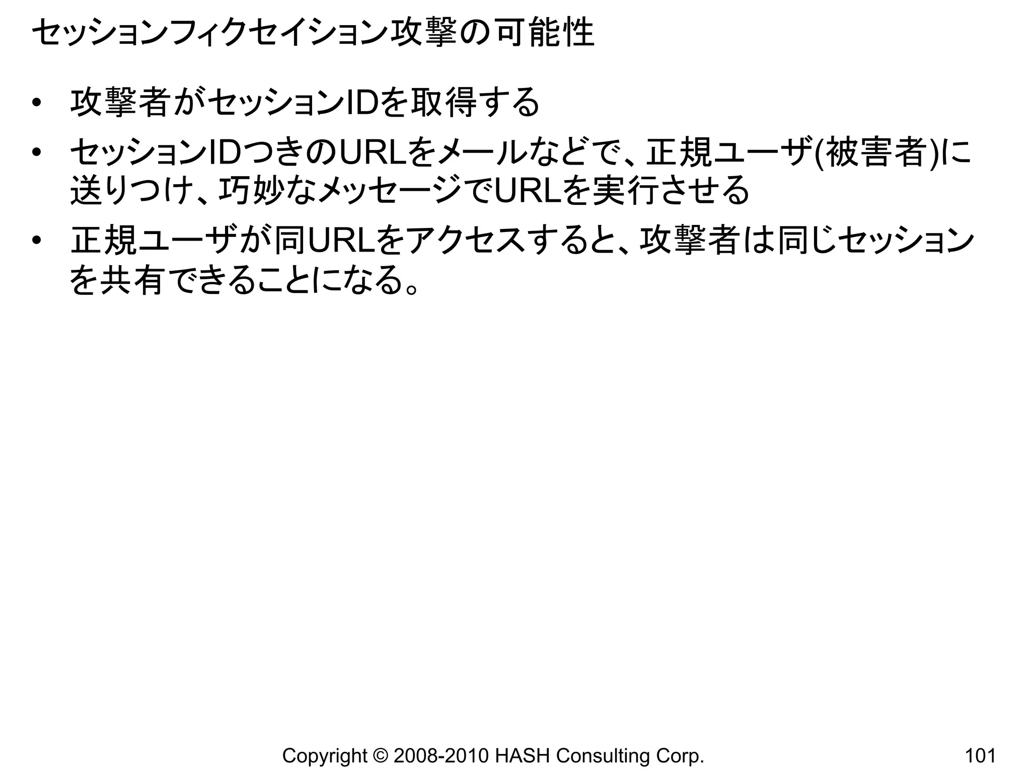 セッションフィクセイション攻撃の可能性

• 攻撃者がセッションIDを取得する
• セッションIDつきのURLをメールなどで、正規ユーザ(被害者)に
  送りつけ、巧妙なメッセージでURLを実行させる
• 正規ユーザが同URLをアクセスすると、攻撃者は同じセッション
  を共有できることになる。




         Copyright © 2008-2010 HASH Consulting Corp.   101
 