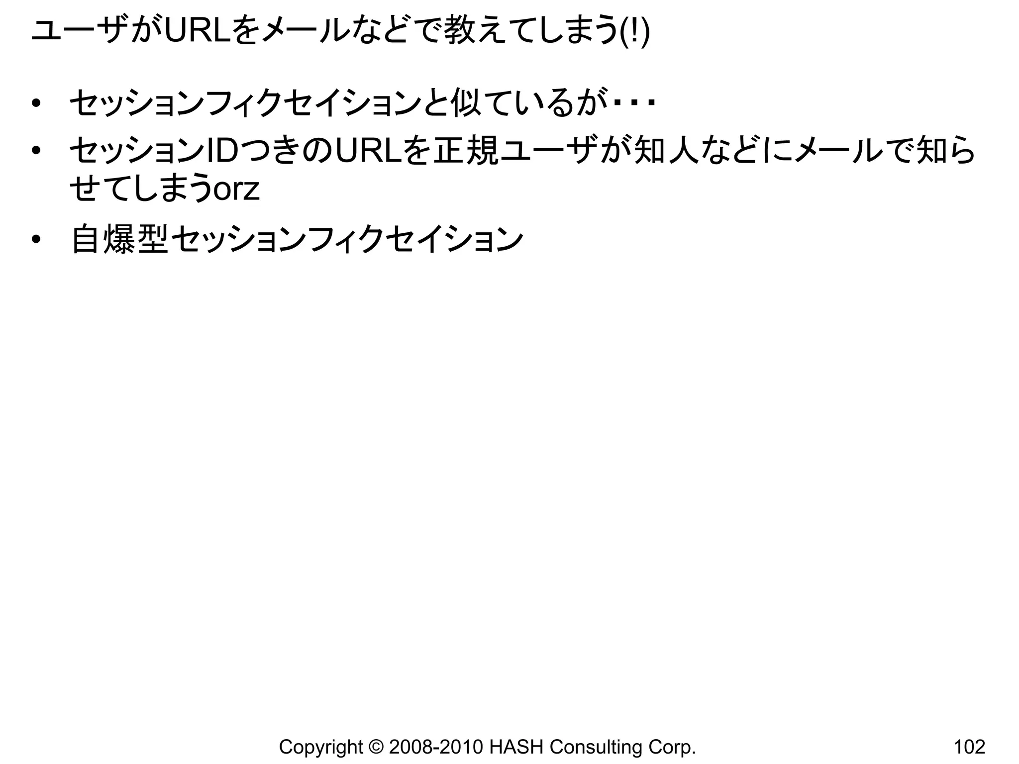 ユーザがURLをメールなどで教えてしまう(!)

• セッションフィクセイションと似ているが・・・
• セッションIDつきのURLを正規ユーザが知人などにメールで知ら
  せてしまうorz
• 自爆型セッションフィクセイション




         Copyright © 2008-2010 HASH Consulting Corp.   102
 