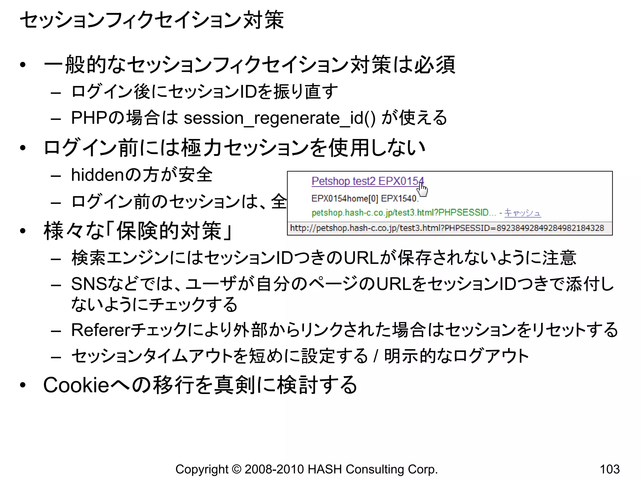 セッションフィクセイション対策

• 一般的なセッションフィクセイション対策は必須
 – ログイン後にセッションIDを振り直す
 – PHPの場合は session_regenerate_id() が使える
• ログイン前には極力セッションを使用しない
 – hiddenの方が安全
 – ログイン前のセッションは、全ユーザと共有しているくらいのつもりで
• 様々な「保険的対策」
 – 検索エンジンにはセッションIDつきのURLが保存されないように注意
 – SNSなどでは、ユーザが自分のページのURLをセッションIDつきで添付し
   ないようにチェックする
 – Refererチェックにより外部からリンクされた場合はセッションをリセットする
 – セッションタイムアウトを短めに設定する / 明示的なログアウト
• Cookieへの移行を真剣に検討する


            Copyright © 2008-2010 HASH Consulting Corp.   103
 