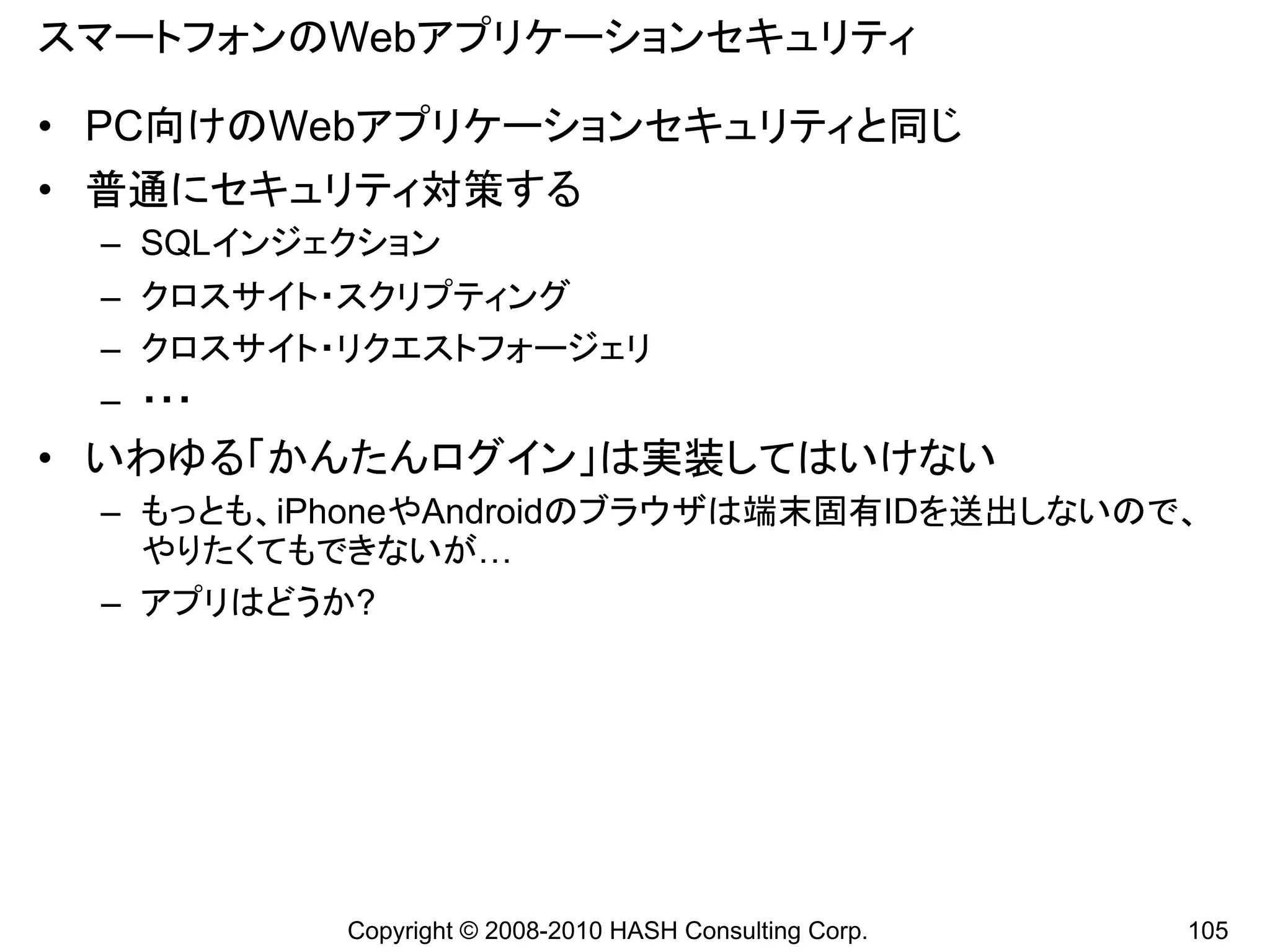 スマートフォンのWebアプリケーションセキュリティ

• PC向けのWebアプリケーションセキュリティと同じ
• 普通にセキュリティ対策する
 – SQLインジェクション
 – クロスサイト・スクリプティング
 – クロスサイト・リクエストフォージェリ
 – ・・・
• いわゆる「かんたんログイン」は実装してはいけない
 – もっとも、iPhoneやAndroidのブラウザは端末固有IDを送出しないので、
   やりたくてもできないが…
 – アプリはどうか?




          Copyright © 2008-2010 HASH Consulting Corp.   105
 