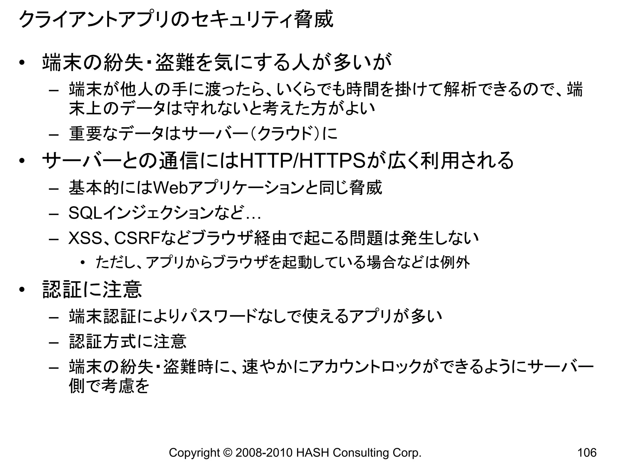クライアントアプリのセキュリティ脅威

• 端末の紛失・盗難を気にする人が多いが
 – 端末が他人の手に渡ったら、いくらでも時間を掛けて解析できるので、端
   末上のデータは守れないと考えた方がよい
 – 重要なデータはサーバー（クラウド）に
• サーバーとの通信にはHTTP/HTTPSが広く利用される
 – 基本的にはWebアプリケーションと同じ脅威
 – SQLインジェクションなど…
 – XSS、CSRFなどブラウザ経由で起こる問題は発生しない
   • ただし、アプリからブラウザを起動している場合などは例外
• 認証に注意
 – 端末認証によりパスワードなしで使えるアプリが多い
 – 認証方式に注意
 – 端末の紛失・盗難時に、速やかにアカウントロックができるようにサーバー
   側で考慮を


          Copyright © 2008-2010 HASH Consulting Corp.   106
 