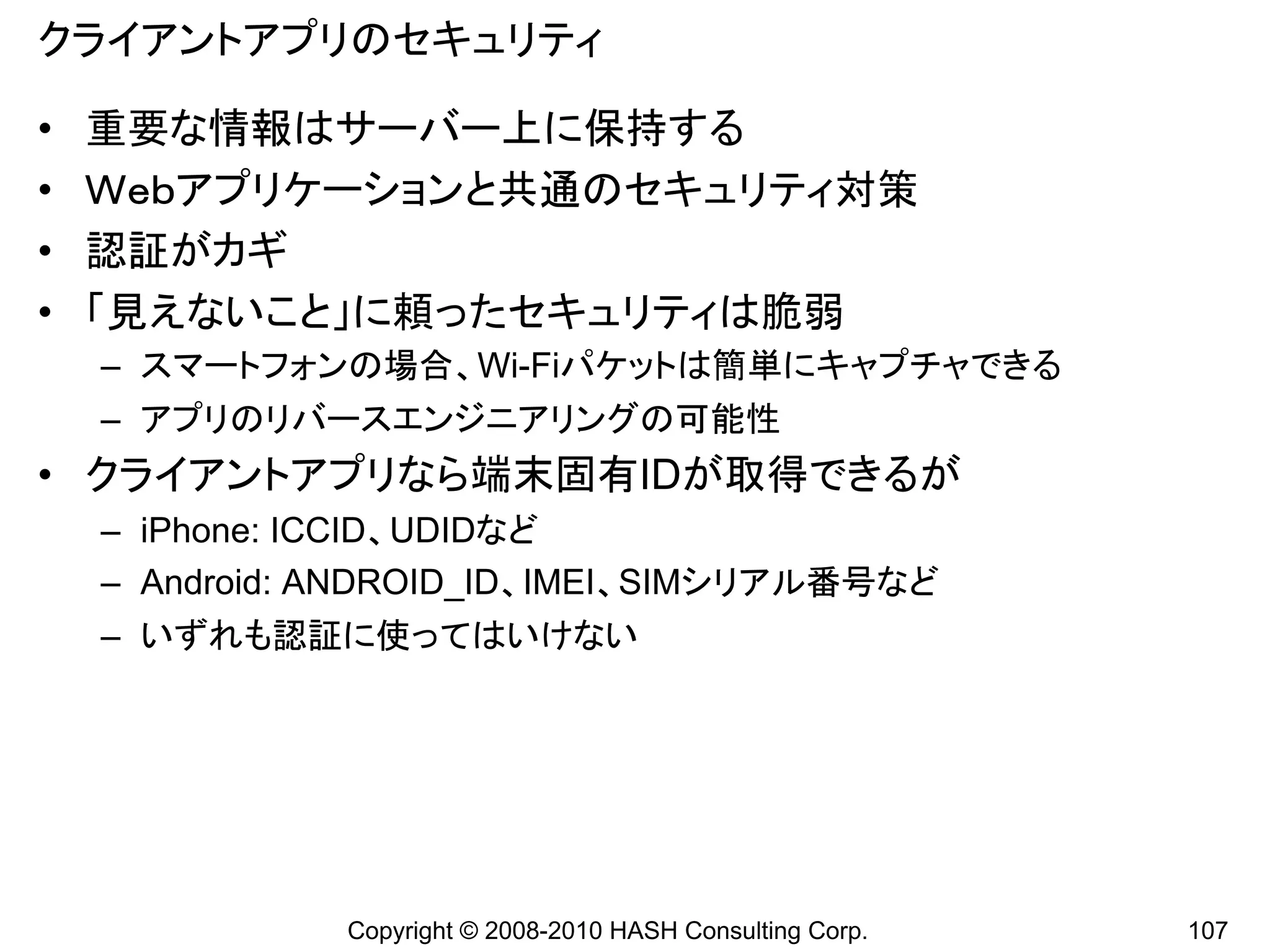 クライアントアプリのセキュリティ

•   重要な情報はサーバー上に保持する
•   Ｗｅｂアプリケーションと共通のセキュリティ対策
•   認証がカギ
•   「見えないこと」に頼ったセキュリティは脆弱
    – スマートフォンの場合、Wi-Fiパケットは簡単にキャプチャできる
    – アプリのリバースエンジニアリングの可能性
• クライアントアプリなら端末固有IDが取得できるが
    – iPhone: ICCID、UDIDなど
    – Android: ANDROID_ID、IMEI、SIMシリアル番号など
    – いずれも認証に使ってはいけない




               Copyright © 2008-2010 HASH Consulting Corp.   107
 