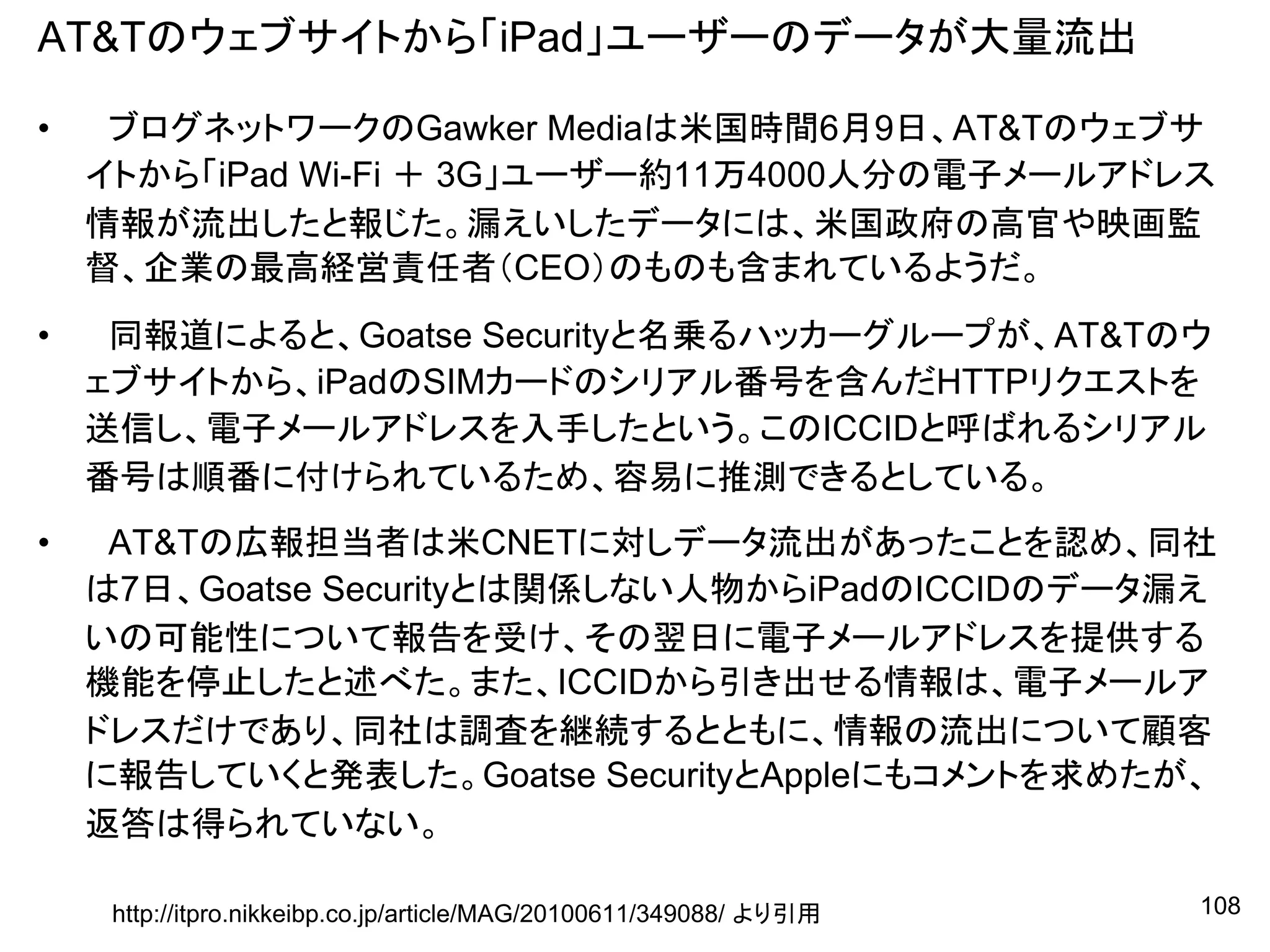 AT&Tのウェブサイトから「iPad」ユーザーのデータが大量流出

•    ブログネットワークのGawker Mediaは米国時間6月9日、AT&Tのウェブサ
    イトから「iPad Wi-Fi ＋ 3G」ユーザー約11万4000人分の電子メールアドレス
    情報が流出したと報じた。漏えいしたデータには、米国政府の高官や映画監
    督、企業の最高経営責任者（CEO）のものも含まれているようだ。
•    同報道によると、Goatse Securityと名乗るハッカーグループが、AT&Tのウ
    ェブサイトから、iPadのSIMカードのシリアル番号を含んだHTTPリクエストを
    送信し、電子メールアドレスを入手したという。このICCIDと呼ばれるシリアル
    番号は順番に付けられているため、容易に推測できるとしている。
•    AT&Tの広報担当者は米CNETに対しデータ流出があったことを認め、同社
    は7日、Goatse Securityとは関係しない人物からiPadのICCIDのデータ漏え
    いの可能性について報告を受け、その翌日に電子メールアドレスを提供する
    機能を停止したと述べた。また、ICCIDから引き出せる情報は、電子メールア
    ドレスだけであり、同社は調査を継続するとともに、情報の流出について顧客
    に報告していくと発表した。Goatse SecurityとAppleにもコメントを求めたが、
    返答は得られていない。

     http://itpro.nikkeibp.co.jp/article/MAG/20100611/349088/ より引用   108
 