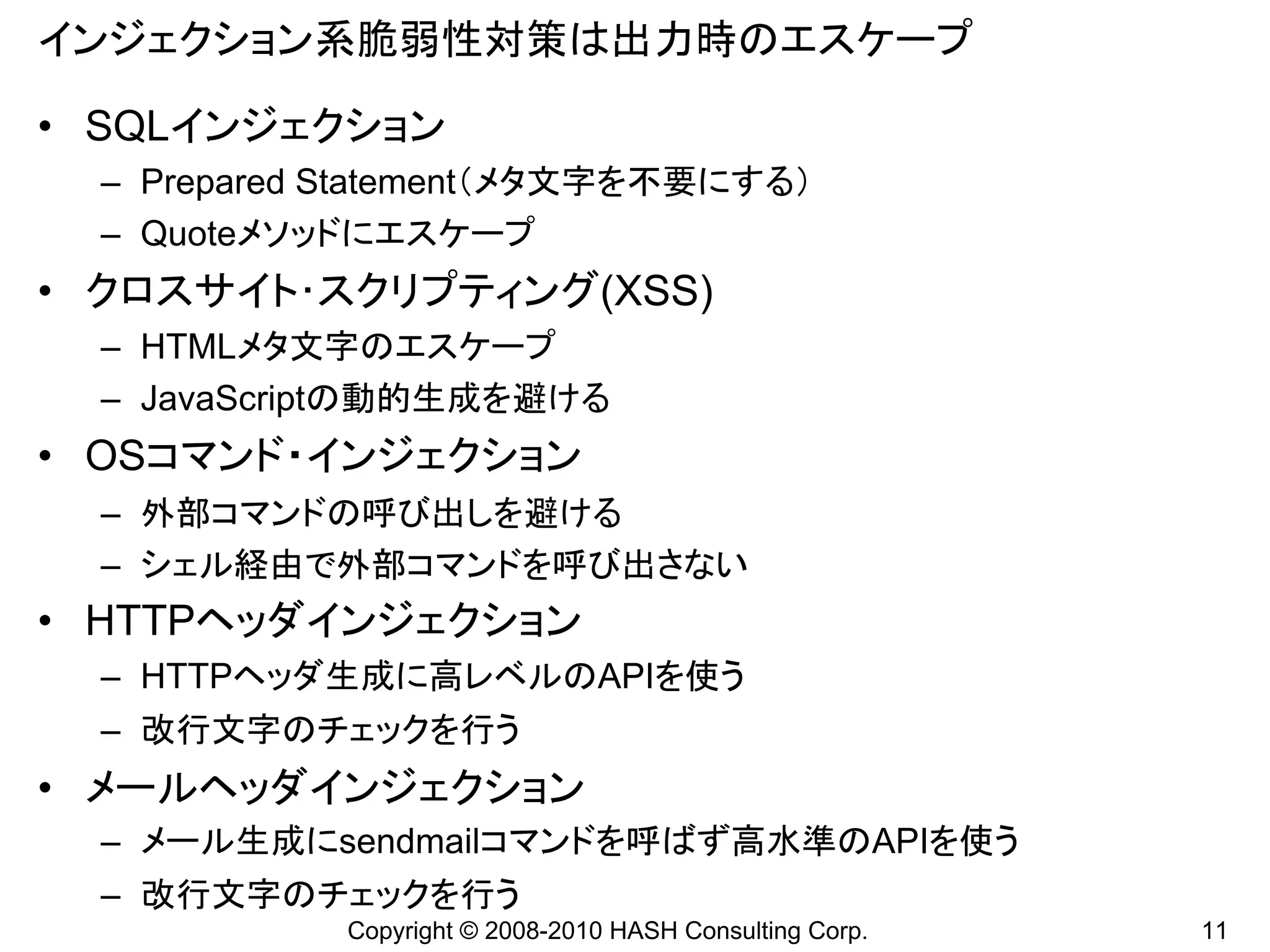 インジェクション系脆弱性対策は出力時のエスケープ

• SQLインジェクション
  – Prepared Statement（メタ文字を不要にする）
  – Quoteメソッドにエスケープ
• クロスサイト･スクリプティング(XSS)
  – HTMLメタ文字のエスケープ
  – JavaScriptの動的生成を避ける
• OSコマンド・インジェクション
  – 外部コマンドの呼び出しを避ける
  – シェル経由で外部コマンドを呼び出さない
• HTTPヘッダインジェクション
  – HTTPヘッダ生成に高レベルのAPIを使う
  – 改行文字のチェックを行う
• メールヘッダインジェクション
  – メール生成にsendmailコマンドを呼ばず高水準のAPIを使う
  – 改行文字のチェックを行う
             Copyright © 2008-2010 HASH Consulting Corp.   11
 