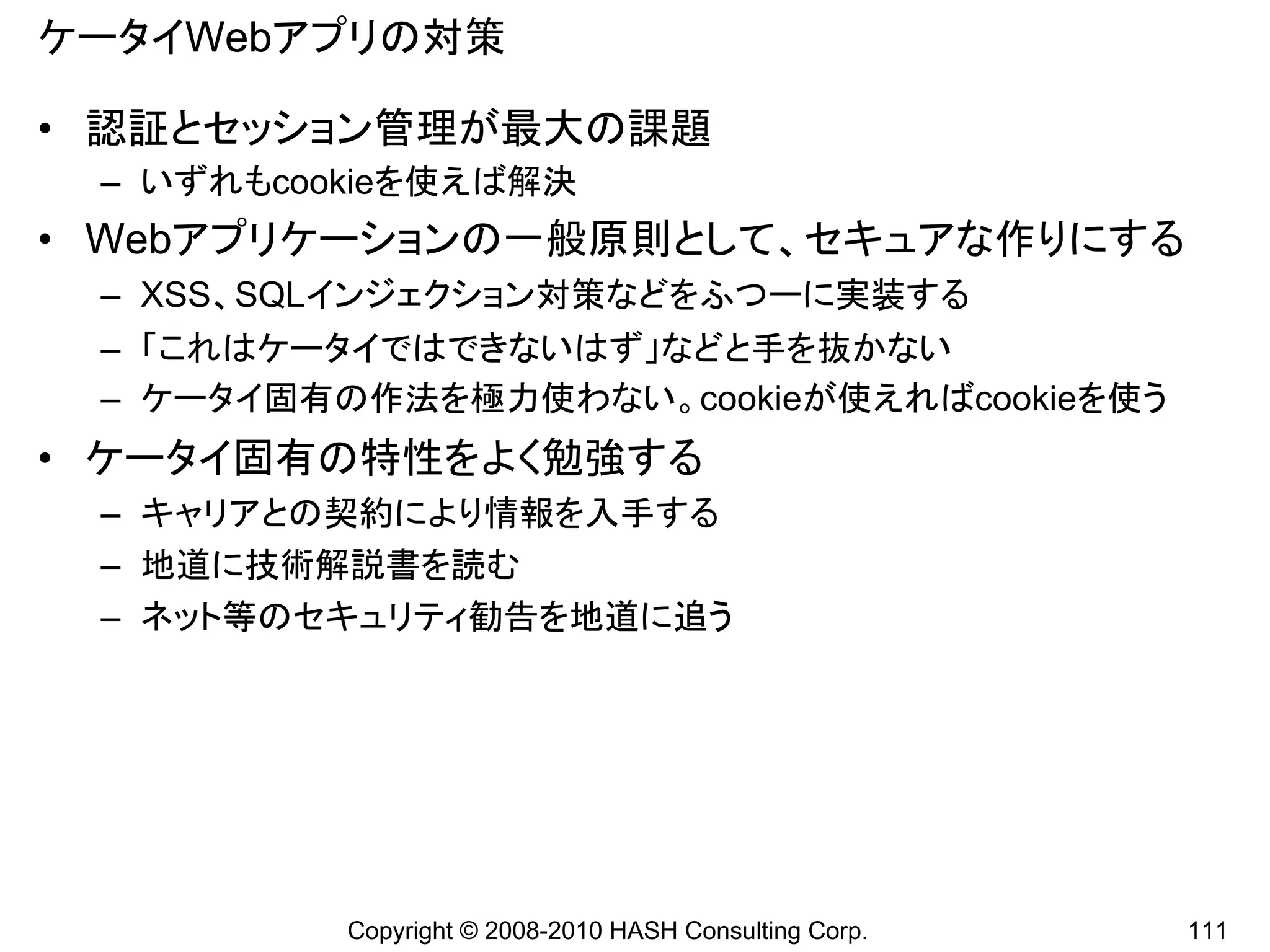 ケータイWebアプリの対策

• 認証とセッション管理が最大の課題
 – いずれもcookieを使えば解決
• Webアプリケーションの一般原則として、セキュアな作りにする
 – XSS、SQLインジェクション対策などをふつーに実装する
 – 「これはケータイではできないはず」などと手を抜かない
 – ケータイ固有の作法を極力使わない。cookieが使えればcookieを使う
• ケータイ固有の特性をよく勉強する
 – キャリアとの契約により情報を入手する
 – 地道に技術解説書を読む
 – ネット等のセキュリティ勧告を地道に追う




          Copyright © 2008-2010 HASH Consulting Corp.   111
 