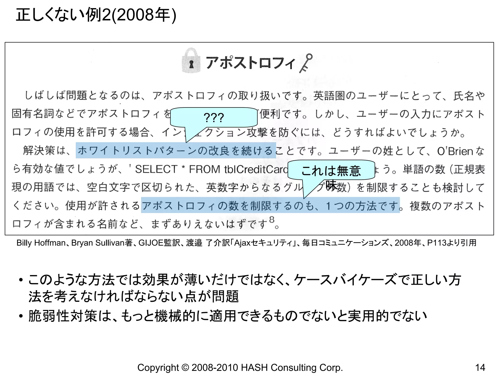 正しくない例2(2008年)




                                   ???



                                                        これは無意
                                                          味



Billy Hoffman、Bryan Sullivan著、GIJOE監訳、渡邉 了介訳「Ajaxセキュリティ」、毎日コミュニケーションズ、2008年、P113より引用



• このような方法では効果が薄いだけではなく、ケースバイケーズで正しい方
  法を考えなければならない点が問題
• 脆弱性対策は、もっと機械的に適用できるものでないと実用的でない


                      Copyright © 2008-2010 HASH Consulting Corp.                  14
 