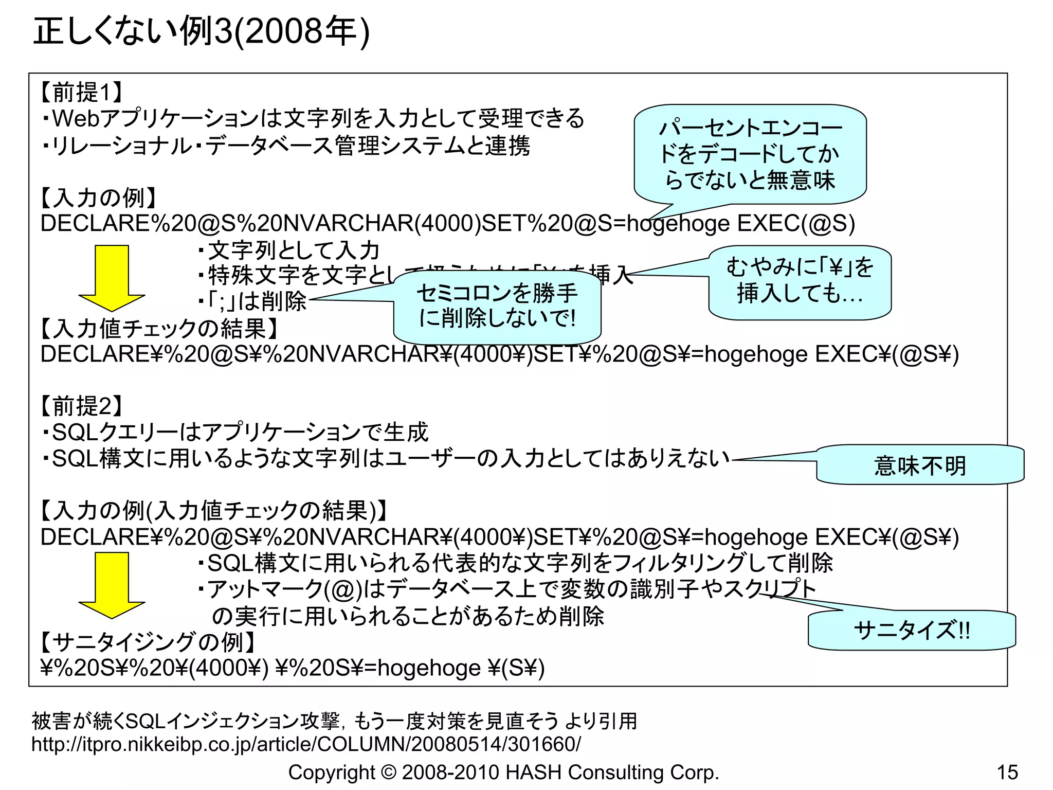 正しくない例3(2008年)
【前提1】
・Webアプリケーションは文字列を入力として受理できる                                         パーセントエンコー
・リレーショナル・データベース管理システムと連携                                            ドをデコードしてか
                                                                    らでないと無意味
【入力の例】
DECLARE%20@S%20NVARCHAR(4000)SET%20@S=hogehoge EXEC(@S)
          ・文字列として入力
          ・特殊文字を文字として扱うために「¥」を挿入              むやみに「¥」を
          ・「;」は削除       セミコロンを勝手               挿入しても…
【入力値チェックの結果】            に削除しないで!
DECLARE¥%20@S¥%20NVARCHAR¥(4000¥)SET¥%20@S¥=hogehoge EXEC¥(@S¥)

【前提2】
・SQLクエリーはアプリケーションで生成
・SQL構文に用いるような文字列はユーザーの入力としてはありえない                                               意味不明
【入力の例(入力値チェックの結果)】
DECLARE¥%20@S¥%20NVARCHAR¥(4000¥)SET¥%20@S¥=hogehoge EXEC¥(@S¥)
           ・SQL構文に用いられる代表的な文字列をフィルタリングして削除
           ・アットマーク(@)はデータベース上で変数の識別子やスクリプト
            の実行に用いられることがあるため削除
                                                       サニタイズ!!
【サニタイジングの例】
¥%20S¥%20¥(4000¥) ¥%20S¥=hogehoge ¥(S¥)

被害が続くSQLインジェクション攻撃，もう一度対策を見直そう より引用
http://itpro.nikkeibp.co.jp/article/COLUMN/20080514/301660/
                                Copyright © 2008-2010 HASH Consulting Corp.            15
 