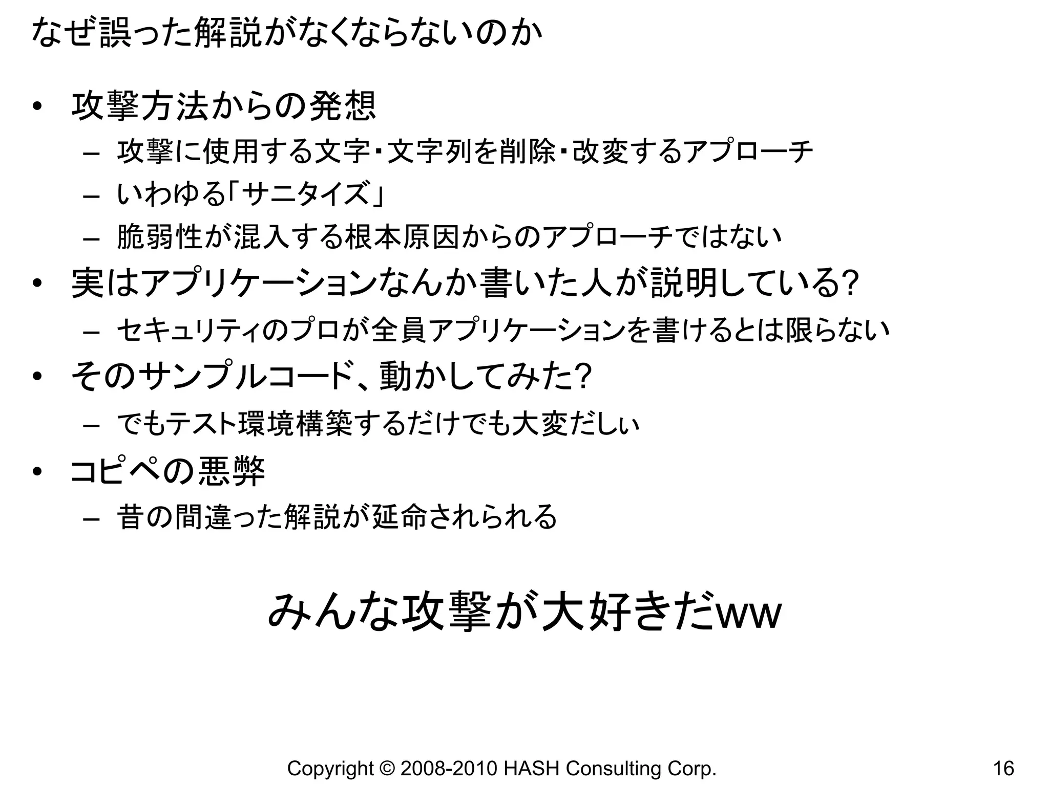 なぜ誤った解説がなくならないのか

• 攻撃方法からの発想
 – 攻撃に使用する文字・文字列を削除・改変するアプローチ
 – いわゆる「サニタイズ」
 – 脆弱性が混入する根本原因からのアプローチではない
• 実はアプリケーションなんか書いた人が説明している?
 – セキュリティのプロが全員アプリケーションを書けるとは限らない
• そのサンプルコード、動かしてみた?
 – でもテスト環境構築するだけでも大変だしぃ
• コピペの悪弊
 – 昔の間違った解説が延命されられる


           みんな攻撃が大好きだww


           Copyright © 2008-2010 HASH Consulting Corp.   16
 