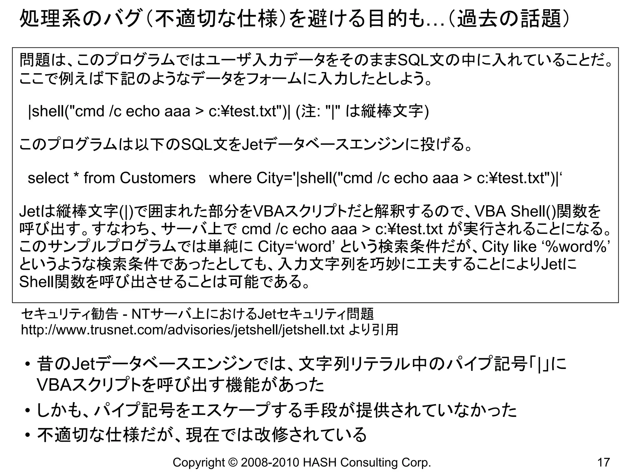 処理系のバグ（不適切な仕様）を避ける目的も…（過去の話題）
問題は、このプログラムではユーザ入力データをそのままSQL文の中に入れていることだ。
ここで例えば下記のようなデータをフォームに入力したとしよう。

 |shell("cmd /c echo aaa > c:¥test.txt")| (注: "|" は縦棒文字)

このプログラムは以下のSQL文をJetデータベースエンジンに投げる。

 select * from Customers where City='|shell("cmd /c echo aaa > c:¥test.txt")|‘

Jetは縦棒文字(|)で囲まれた部分をVBAスクリプトだと解釈するので、VBA Shell()関数を
呼び出す。すなわち、サーバ上で cmd /c echo aaa > c:¥test.txt が実行されることになる。
このサンプルプログラムでは単純に City=‘word’ という検索条件だが、City like ‘%word%’
というような検索条件であったとしても、入力文字列を巧妙に工夫することによりJetに
Shell関数を呼び出させることは可能である。

セキュリティ勧告 - NTサーバ上におけるJetセキュリティ問題
http://www.trusnet.com/advisories/jetshell/jetshell.txt より引用

• 昔のJetデータベースエンジンでは、文字列リテラル中のパイプ記号「|」に
  VBAスクリプトを呼び出す機能があった
• しかも、パイプ記号をエスケープする手段が提供されていなかった
• 不適切な仕様だが、現在では改修されている
                        Copyright © 2008-2010 HASH Consulting Corp.              17
 