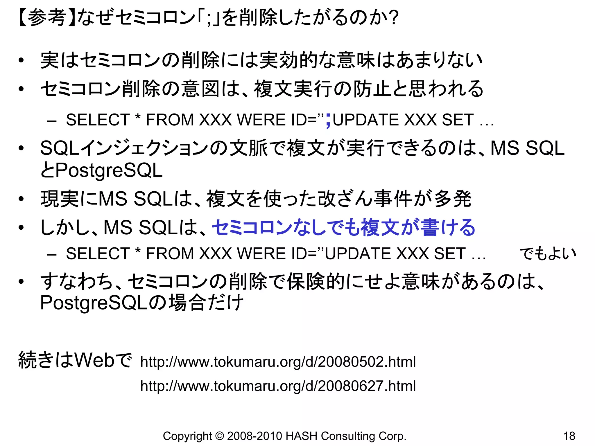 【参考】なぜセミコロン「;」を削除したがるのか?

• 実はセミコロンの削除には実効的な意味はあまりない
• セミコロン削除の意図は、複文実行の防止と思われる
 – SELECT * FROM XXX WERE ID=’’;UPDATE XXX SET …
• SQLインジェクションの文脈で複文が実行できるのは、MS SQL
  とPostgreSQL
• 現実にMS SQLは、複文を使った改ざん事件が多発
• しかし、MS SQLは、セミコロンなしでも複文が書ける
 – SELECT * FROM XXX WERE ID=’’UPDATE XXX SET …            でもよい
• すなわち、セミコロンの削除で保険的にせよ意味があるのは、
  PostgreSQLの場合だけ

続きはWebで   http://www.tokumaru.org/d/20080502.html
          http://www.tokumaru.org/d/20080627.html


             Copyright © 2008-2010 HASH Consulting Corp.      18
 