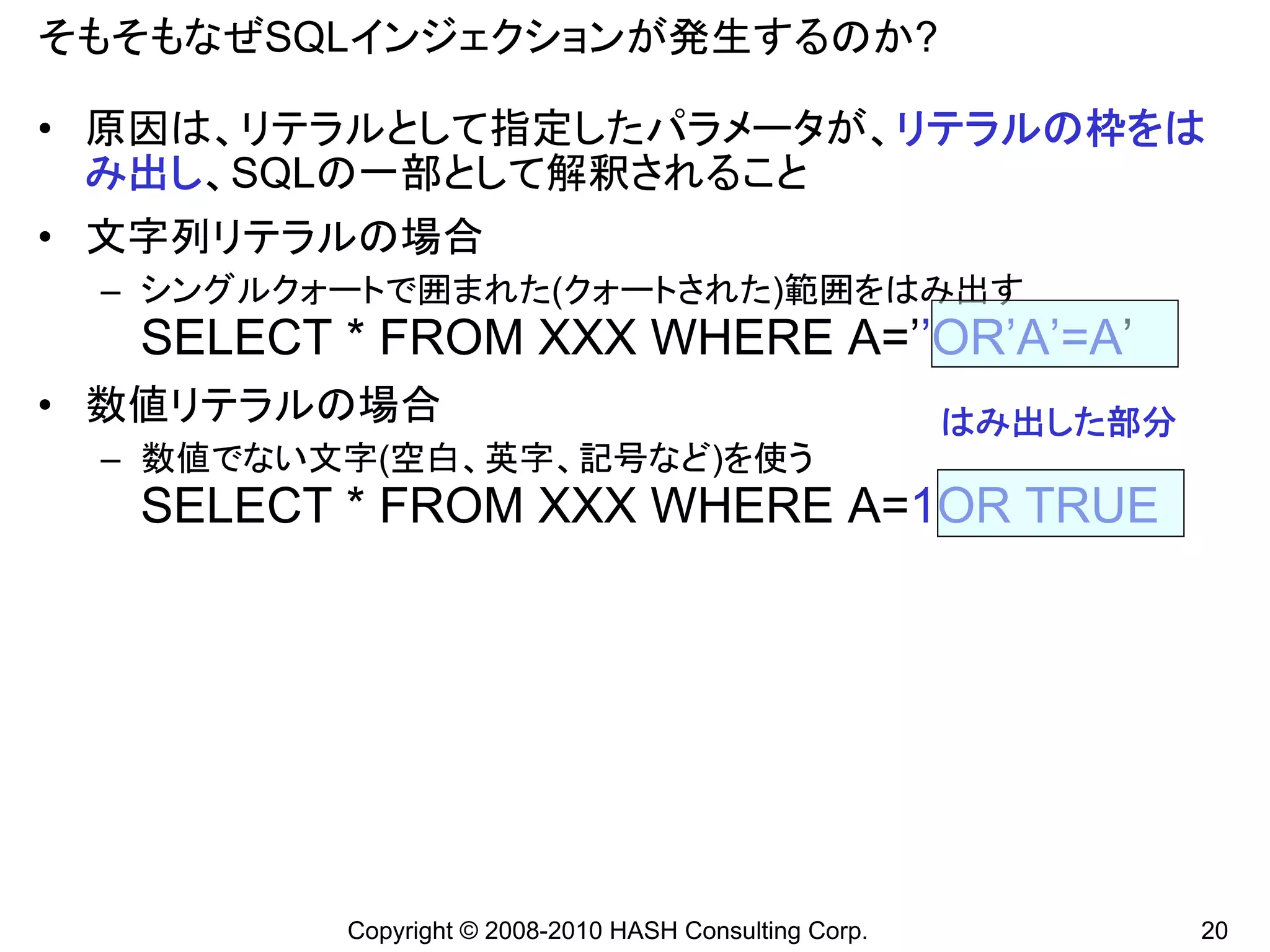 そもそもなぜSQLインジェクションが発生するのか?

• 原因は、リテラルとして指定したパラメータが、リテラルの枠をは
  み出し、SQLの一部として解釈されること
• 文字列リテラルの場合
 – シングルクォートで囲まれた(クォートされた)範囲をはみ出す
  SELECT * FROM XXX WHERE A=’’OR’A’=A’
• 数値リテラルの場合                                            はみ出した部分
 – 数値でない文字(空白、英字、記号など)を使う
  SELECT * FROM XXX WHERE A=1OR TRUE




         Copyright © 2008-2010 HASH Consulting Corp.             20
 