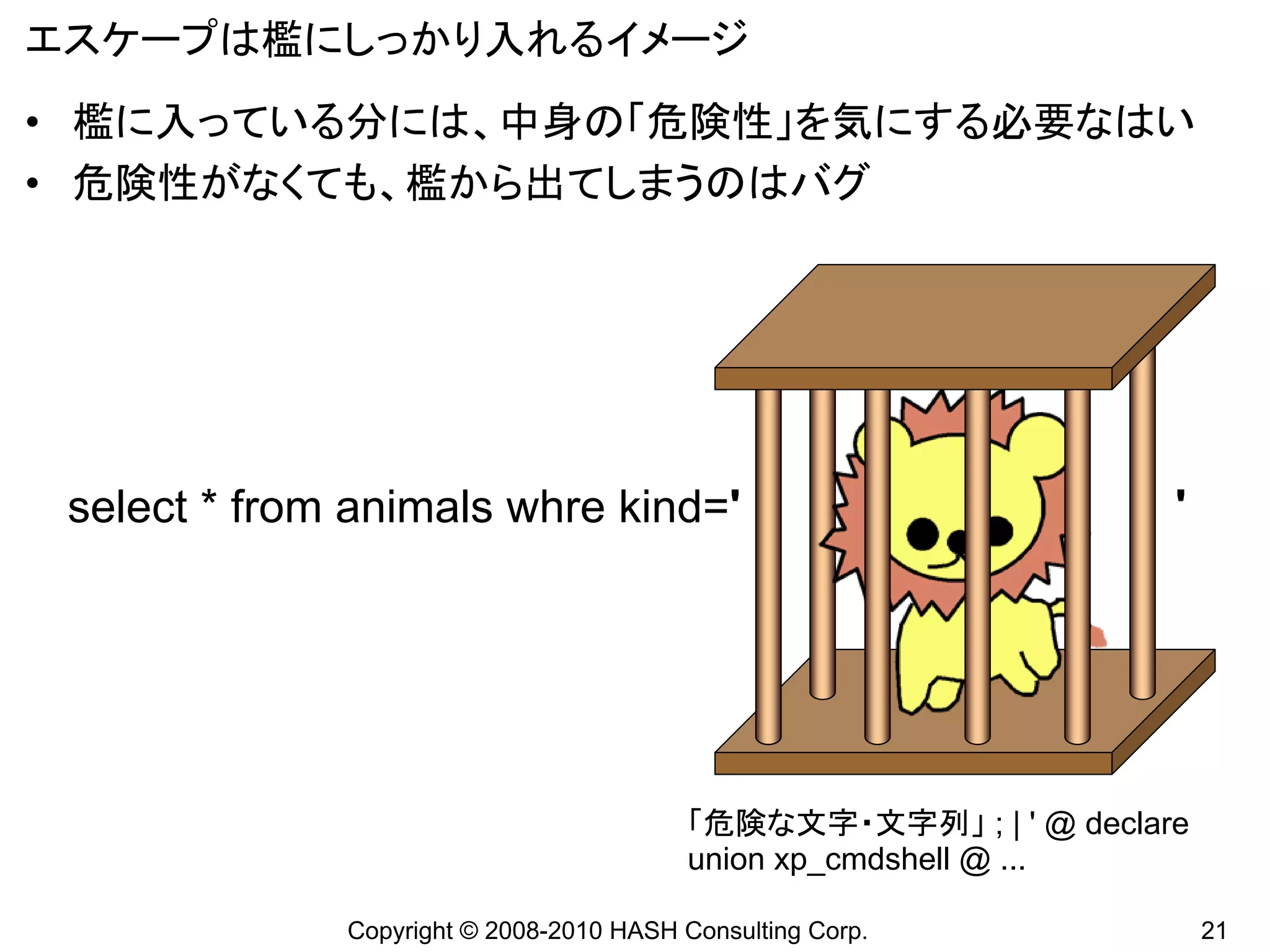 エスケープは檻にしっかり入れるイメージ
• 檻に入っている分には、中身の「危険性」を気にする必要なはい
• 危険性がなくても、檻から出てしまうのはバグ




 select * from animals whre kind='                                  '




                                          「危険な文字・文字列」 ; | ' @ declare
                                          union xp_cmdshell @ ...

              Copyright © 2008-2010 HASH Consulting Corp.               21
 