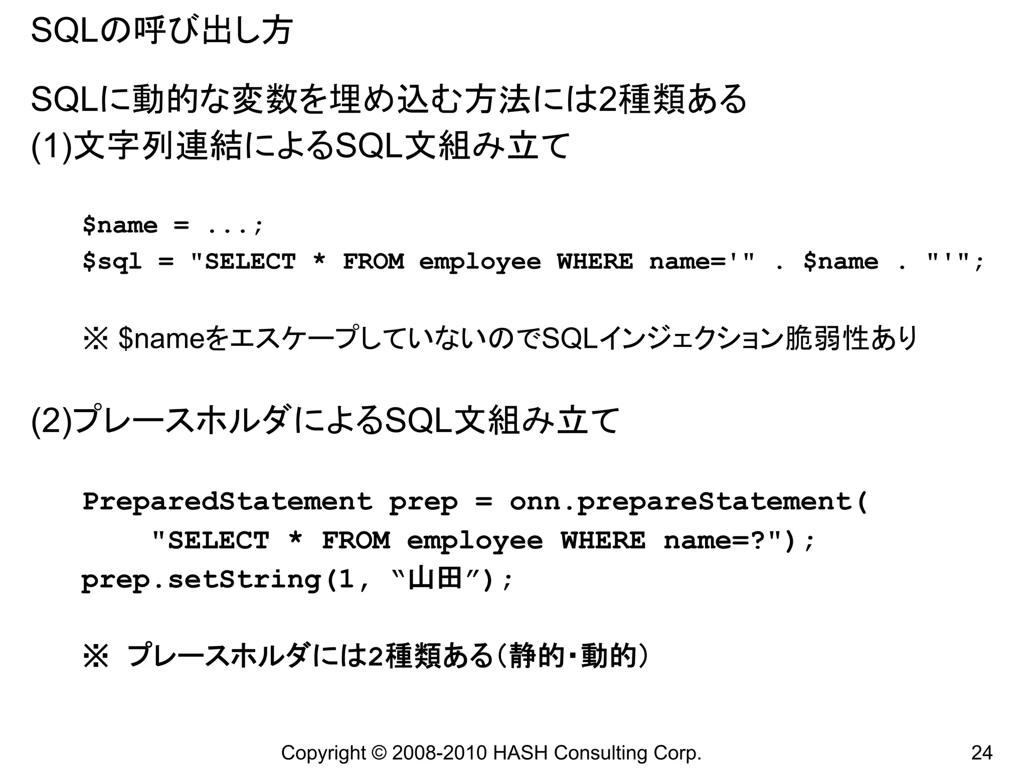 SQLの呼び出し方

SQLに動的な変数を埋め込む方法には2種類ある
(1)文字列連結によるSQL文組み立て

 $name = ...;
 $sql = "SELECT * FROM employee WHERE name='" . $name . "'";


 ※ $nameをエスケープしていないのでSQLインジェクション脆弱性あり

(2)プレースホルダによるSQL文組み立て

 PreparedStatement prep = onn.prepareStatement(
     "SELECT * FROM employee WHERE name=?");
 prep.setString(1, “山田”);

 ※ プレースホルダには2種類ある（静的・動的）


             Copyright © 2008-2010 HASH Consulting Corp.   24
 