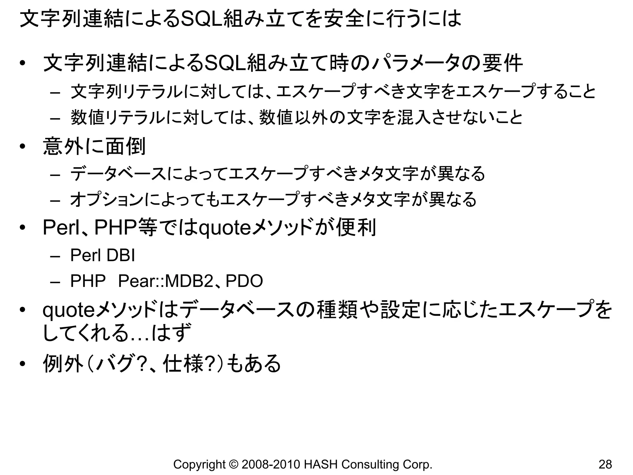 文字列連結によるSQL組み立てを安全に行うには

• 文字列連結によるSQL組み立て時のパラメータの要件
  – 文字列リテラルに対しては、エスケープすべき文字をエスケープすること
  – 数値リテラルに対しては、数値以外の文字を混入させないこと
• 意外に面倒
  – データベースによってエスケープすべきメタ文字が異なる
  – オプションによってもエスケープすべきメタ文字が異なる
• Perl、PHP等ではquoteメソッドが便利
  – Perl DBI
  – PHP Pear::MDB2、PDO
• quoteメソッドはデータベースの種類や設定に応じたエスケープを
  してくれる…はず
• 例外（バグ?、仕様?）もある



             Copyright © 2008-2010 HASH Consulting Corp.   28
 