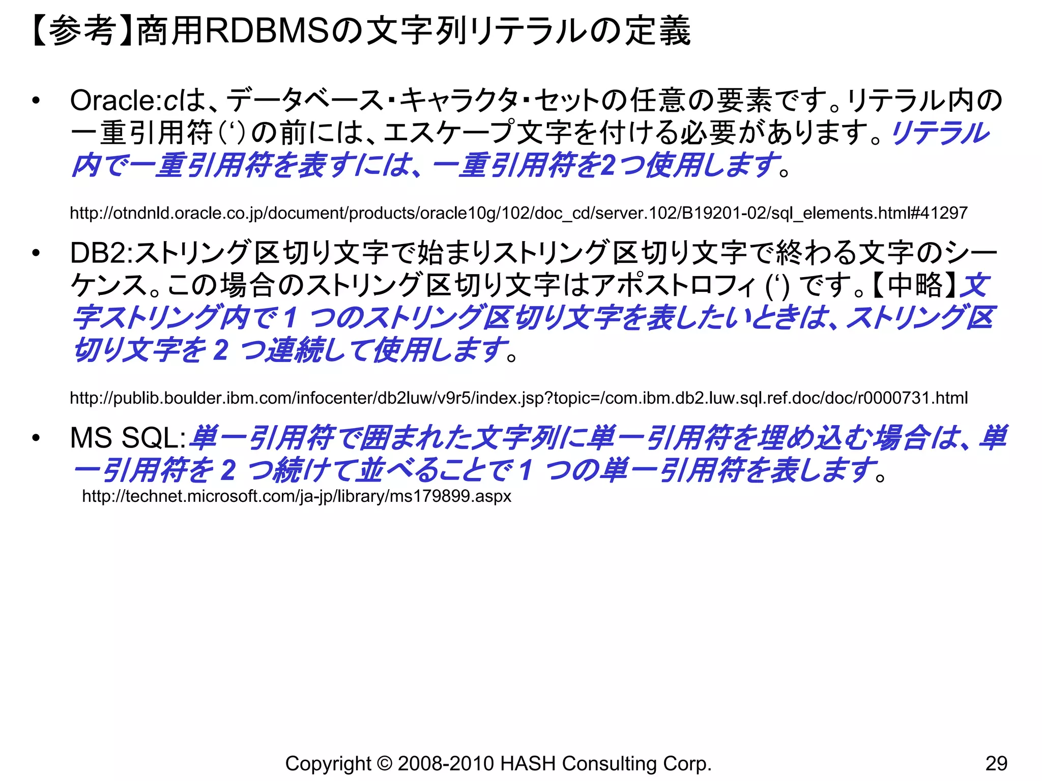 【参考】商用RDBMSの文字列リテラルの定義
• Oracle:cは、データベース・キャラクタ・セットの任意の要素です。リテラル内の
  一重引用符（‘）の前には、エスケープ文字を付ける必要があります。リテラル
  内で一重引用符を表すには、一重引用符を2つ使用します。
 http://otndnld.oracle.co.jp/document/products/oracle10g/102/doc_cd/server.102/B19201-02/sql_elements.html#41297

• DB2:ストリング区切り文字で始まりストリング区切り文字で終わる文字のシー
  ケンス。この場合のストリング区切り文字はアポストロフィ (‘) です。【中略】文
  字ストリング内で 1 つのストリング区切り文字を表したいときは、ストリング区
  切り文字を 2 つ連続して使用します。
 http://publib.boulder.ibm.com/infocenter/db2luw/v9r5/index.jsp?topic=/com.ibm.db2.luw.sql.ref.doc/doc/r0000731.html

• MS SQL:単一引用符で囲まれた文字列に単一引用符を埋め込む場合は、単
  一引用符を 2 つ続けて並べることで 1 つの単一引用符を表します。
  http://technet.microsoft.com/ja-jp/library/ms179899.aspx




                            Copyright © 2008-2010 HASH Consulting Corp.                                                29
 