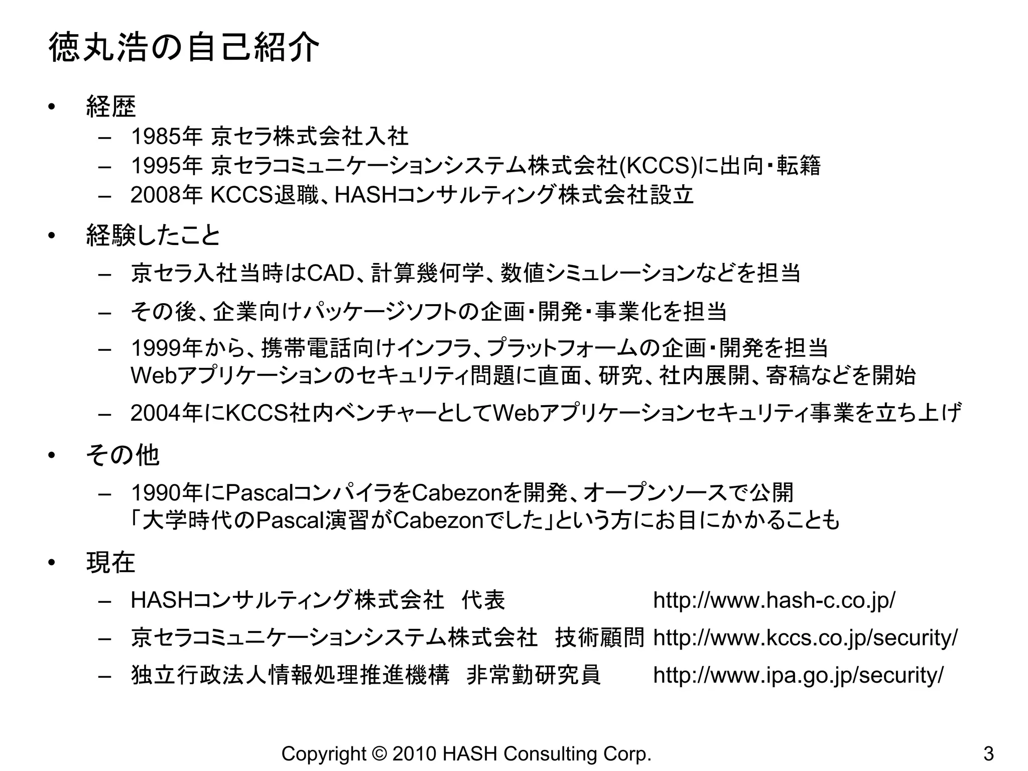 徳丸浩の自己紹介
•   経歴
    – 1985年 京セラ株式会社入社
    – 1995年 京セラコミュニケーションシステム株式会社(KCCS)に出向・転籍
    – 2008年 KCCS退職、HASHコンサルティング株式会社設立
•   経験したこと
    – 京セラ入社当時はCAD、計算幾何学、数値シミュレーションなどを担当
    – その後、企業向けパッケージソフトの企画・開発・事業化を担当
    – 1999年から、携帯電話向けインフラ、プラットフォームの企画・開発を担当
      Webアプリケーションのセキュリティ問題に直面、研究、社内展開、寄稿などを開始
    – 2004年にKCCS社内ベンチャーとしてWebアプリケーションセキュリティ事業を立ち上げ
•   その他
    – 1990年にPascalコンパイラをCabezonを開発、オープンソースで公開
      「大学時代のPascal演習がCabezonでした」という方にお目にかかることも
•   現在
    – HASHコンサルティング株式会社 代表                                http://www.hash-c.co.jp/
    – 京セラコミュニケーションシステム株式会社 技術顧問 http://www.kccs.co.jp/security/
    – 独立行政法人情報処理推進機構 非常勤研究員                              http://www.ipa.go.jp/security/


                Copyright © 2010 HASH Consulting Corp.                                    3
 